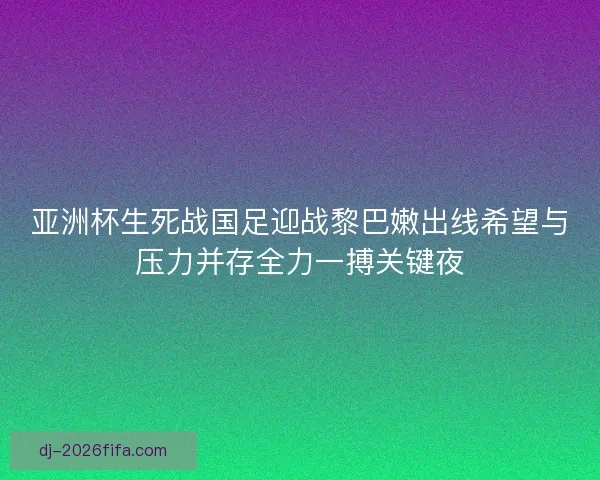 亚洲杯生死战国足迎战黎巴嫩出线希望与压力并存全力一搏关键夜