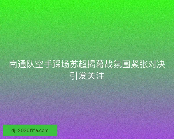 南通队空手踩场苏超揭幕战氛围紧张对决引发关注